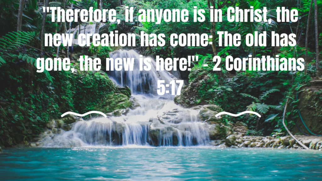 "Therefore, if anyone is in Christ, the new creation has come: The old has gone, the new is here!" - 2 Corinthians 5:17